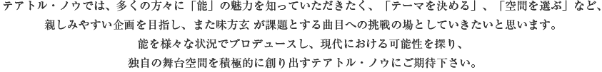 テアトル・ノウでは、多くの方々に「能」の魅力を知っていただきたく、「テーマを決める」、「空間を選ぶ」など、親しみやすい企画を目指し、また味方玄 が課題とする曲目への挑戦の場としていきたいと思います。能を様々な状況でプロデュースし、現代における可能性を探り、独自の舞台空間を積極的に創り出すテアトル・ノウにご期待下さい。